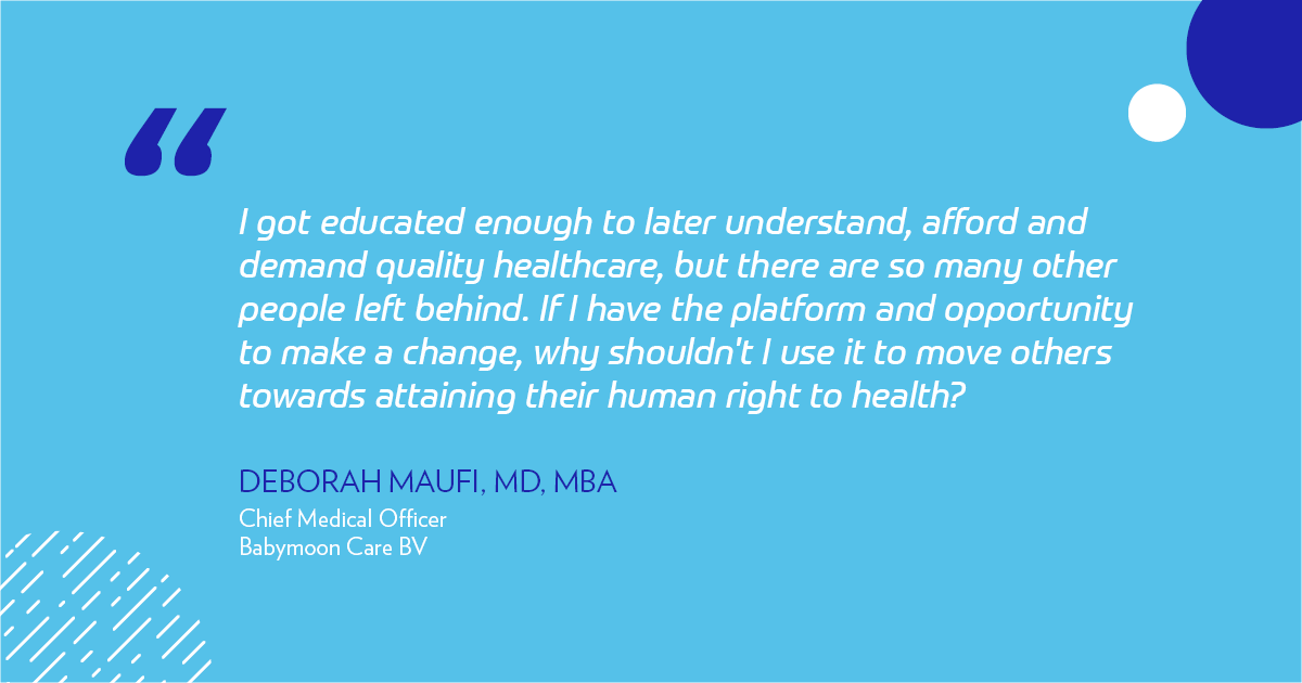 "I got educated enough to later understand, afford and demand quality healthcare, but there are so many other people left behind. If I have the platform and opportunity to make a change, why shouldn't I use it to pull others up towards attaining their human right to health?" - Deborah Maufi, MD, MBA, Chief Medical Officer Babymoon Care BV