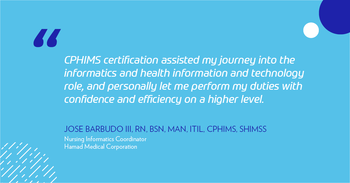 "CPHIMS certification assisted my journey into the informatics and health information and technology role, and personally let me perform my duties with confidence and efficiency on a higher level." -Jose Barbudo