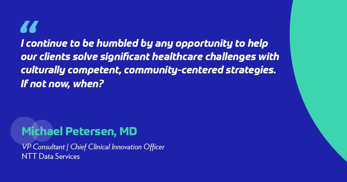 "I continue to be humbled by any opportunity to help our clients solve significant healthcare challenges with culturally competent, community-centered strategies.  If not now, when?" -Michel Peterson, MD